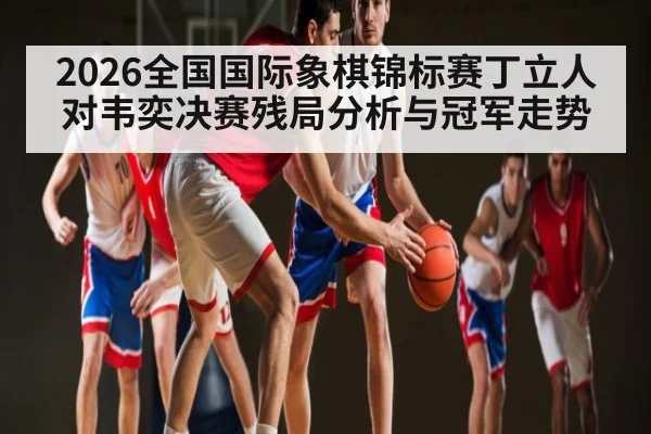 2026全国国际象棋锦标赛丁立人对韦奕决赛残局分析与冠军走势